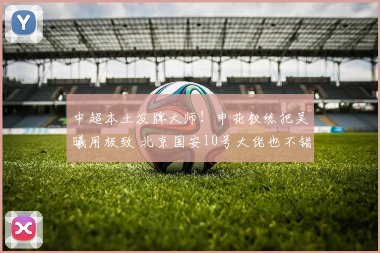 中超本土发牌大师！申花教练把吴曦用极致 北京国安10号大佬也不错