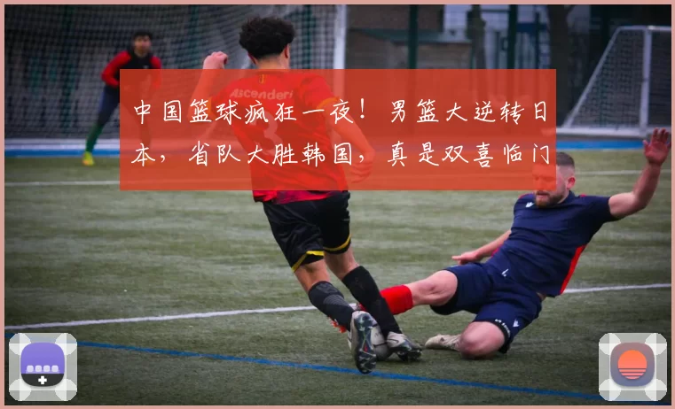 中国篮球疯狂一夜！男篮大逆转日本，省队大胜韩国，真是双喜临门