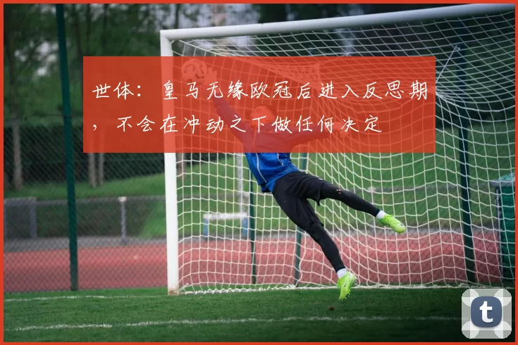世体：皇马无缘欧冠后进入反思期，不会在冲动之下做任何决定
