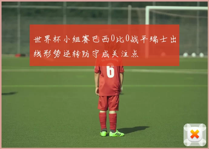 世界杯小组赛巴西0比0战平瑞士出线形势逆转防守成关注点