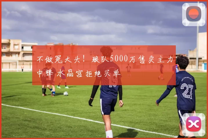 不做冤大头！狼队5000万售卖主力中锋 水晶宫拒绝买单
