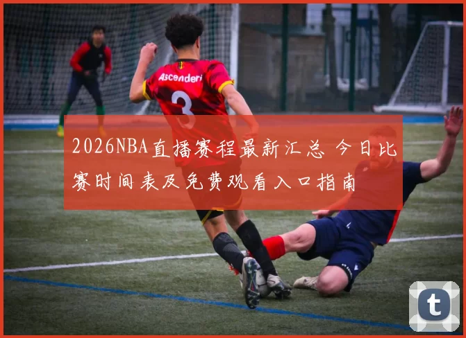 2026NBA直播赛程最新汇总 今日比赛时间表及免费观看入口指南