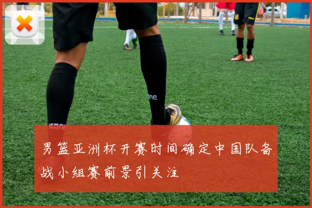 男篮亚洲杯开赛时间确定中国队备战小组赛前景引关注