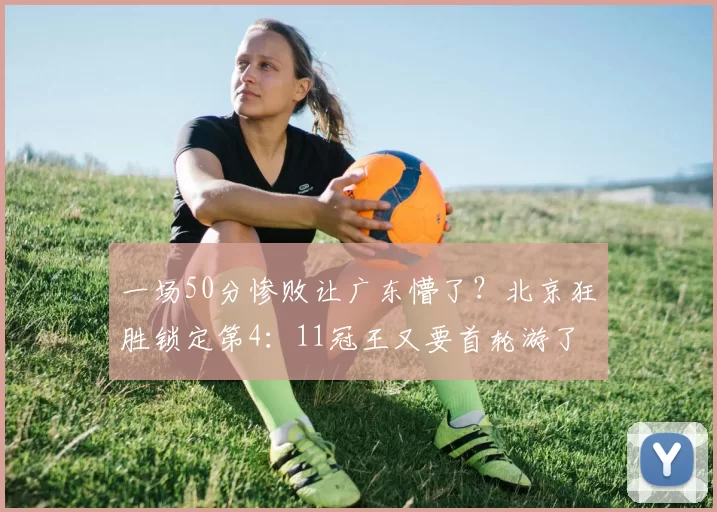 一场50分惨败让广东懵了？北京狂胜锁定第4：11冠王又要首轮游了