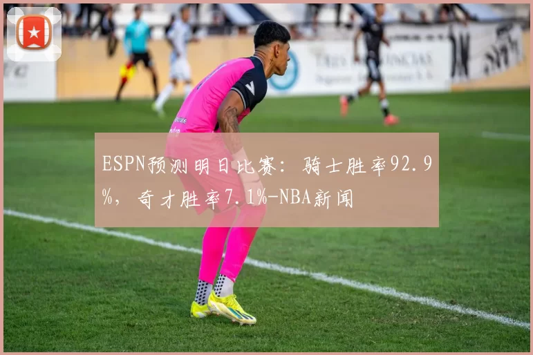 ESPN预测明日比赛：骑士胜率92.9%，奇才胜率7.1%-NBA新闻