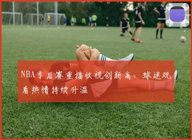 NBA季后赛重播收视创新高，球迷观看热情持续升温