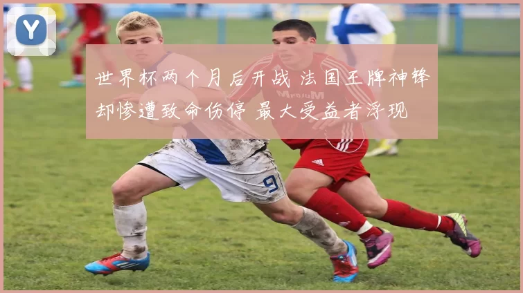 世界杯两个月后开战 法国王牌神锋却惨遭致命伤停 最大受益者浮现