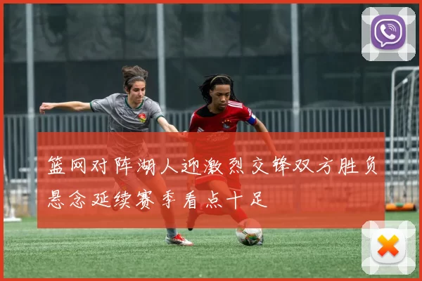 篮网对阵湖人迎激烈交锋双方胜负悬念延续赛季看点十足