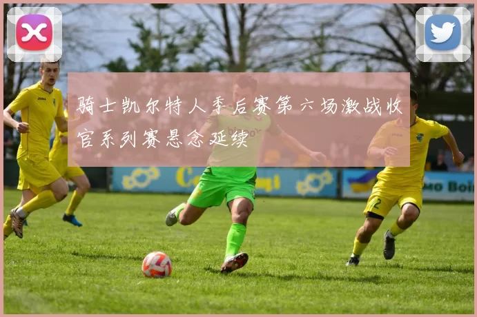 骑士凯尔特人季后赛第六场激战收官系列赛悬念延续