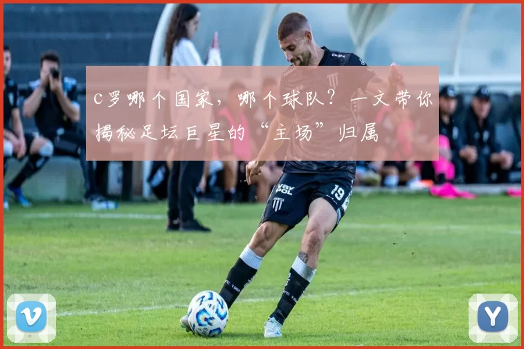 c罗哪个国家，哪个球队？一文带你揭秘足坛巨星的“主场”归属