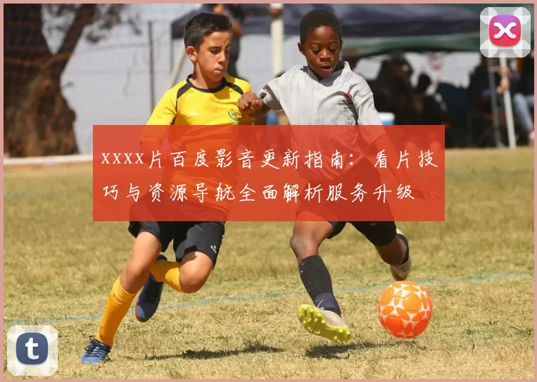 xxxx片百度影音更新指南：看片技巧与资源导航全面解析服务升级
