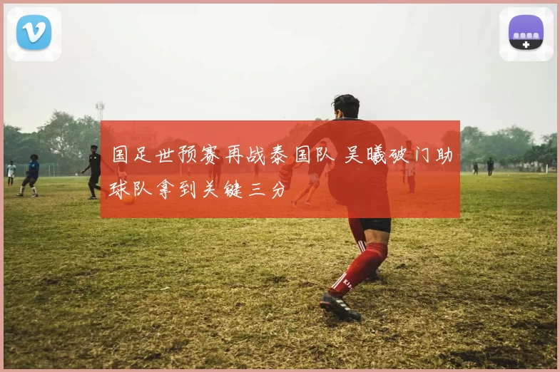 国足世预赛再战泰国队 吴曦破门助球队拿到关键三分