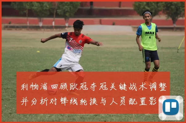 利物浦回顾欧冠夺冠关键战术调整并分析对锋线轮换与人员配置影响