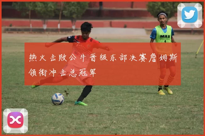 热火击败公牛晋级东部决赛詹姆斯领衔冲击总冠军