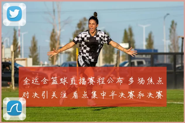 全运会篮球直播赛程公布 多场焦点对决引关注 看点集中半决赛和决赛