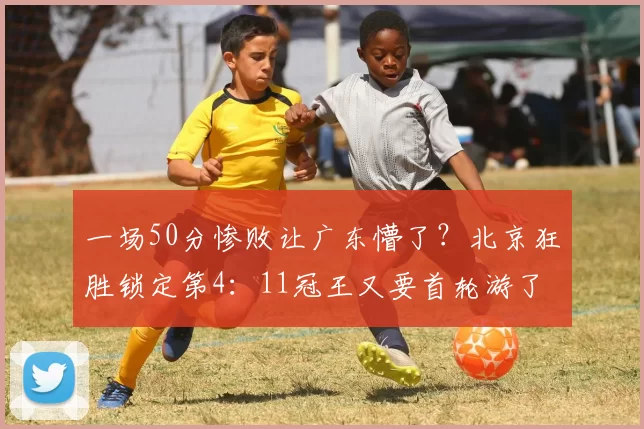 一场50分惨败让广东懵了？北京狂胜锁定第4：11冠王又要首轮游了