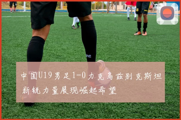中国U19男足1-0力克乌兹别克斯坦 新锐力量展现崛起希望